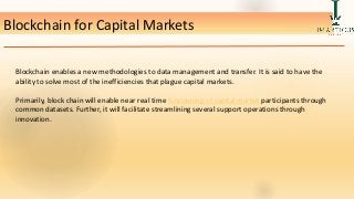Blockchain for Capital Markets.
Blockchain enables a new methodologies to data management and transfer. It is said to have the
ability to solve most of the inefficiencies that plague capital markets.
Primarily, block chain will enable near real time functioning of capital market participants through
common datasets. Further, it will facilitate streamlining several support operations through
innovation.
 