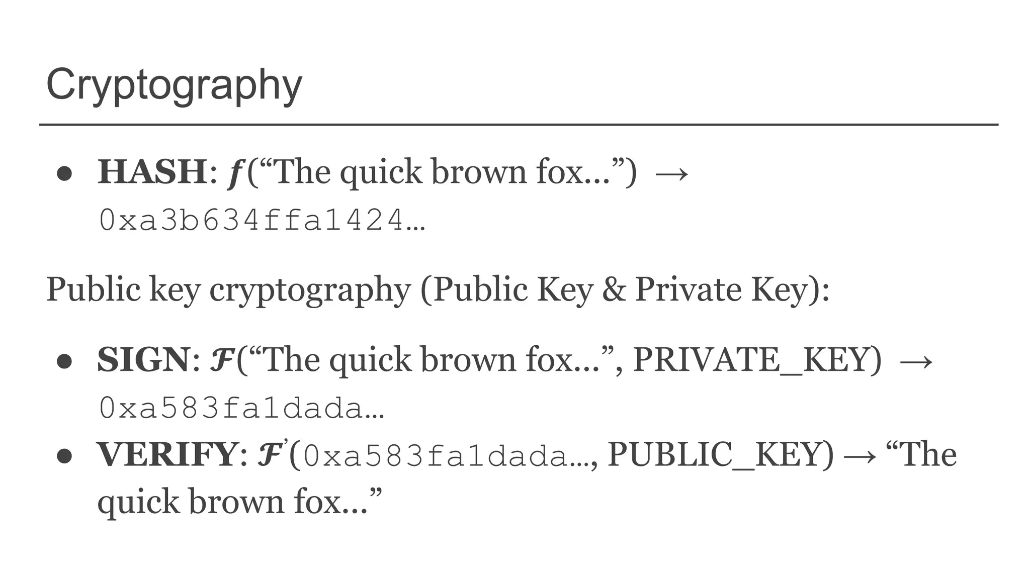 Cryptography
● HASH: 𝒇(“The quick brown fox...”) →
0xa3b634ffa1424…
Public key cryptography (Public Key & Private Key):
● SIGN: 𝓕(“The quick brown fox...”, PRIVATE_KEY) →
0xa583fa1dada…
● VERIFY: 𝓕’(0xa583fa1dada…, PUBLIC_KEY) → “The
quick brown fox...”
 