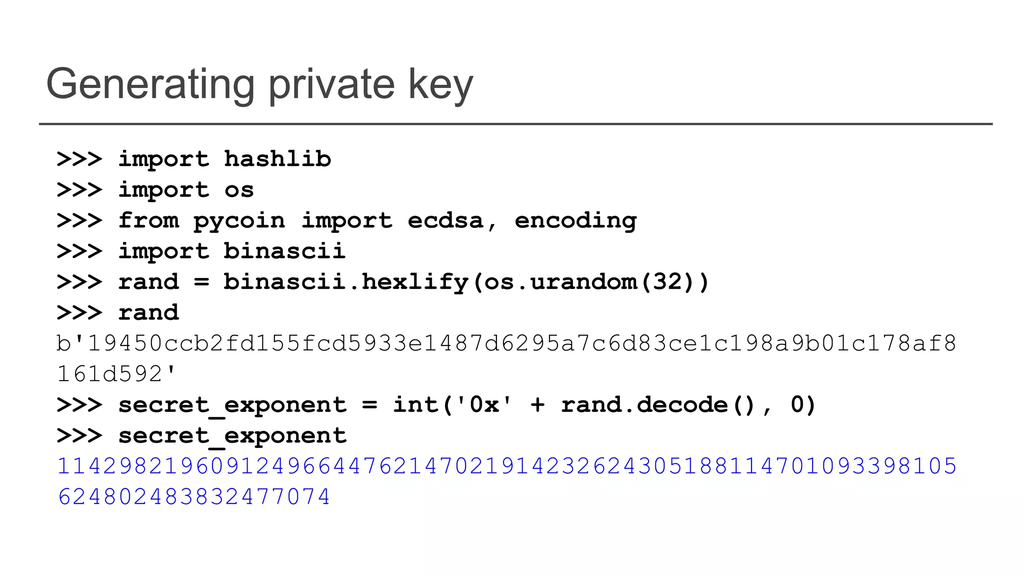 Generating private key
>>> import hashlib
>>> import os
>>> from pycoin import ecdsa, encoding
>>> import binascii
>>> rand = binascii.hexlify(os.urandom(32))
>>> rand
b'19450ccb2fd155fcd5933e1487d6295a7c6d83ce1c198a9b01c178af8
161d592'
>>> secret_exponent = int('0x' + rand.decode(), 0)
>>> secret_exponent
11429821960912496644762147021914232624305188114701093398105
624802483832477074
 