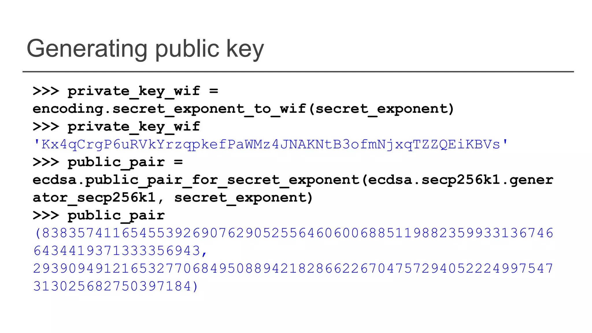 Generating public key
>>> private_key_wif =
encoding.secret_exponent_to_wif(secret_exponent)
>>> private_key_wif
'Kx4qCrgP6uRVkYrzqpkefPaWMz4JNAKNtB3ofmNjxqTZZQEiKBVs'
>>> public_pair =
ecdsa.public_pair_for_secret_exponent(ecdsa.secp256k1.gener
ator_secp256k1, secret_exponent)
>>> public_pair
(8383574116545539269076290525564606006885119882359933136746
6434419371333356943,
29390949121653277068495088942182866226704757294052224997547
313025682750397184)
 