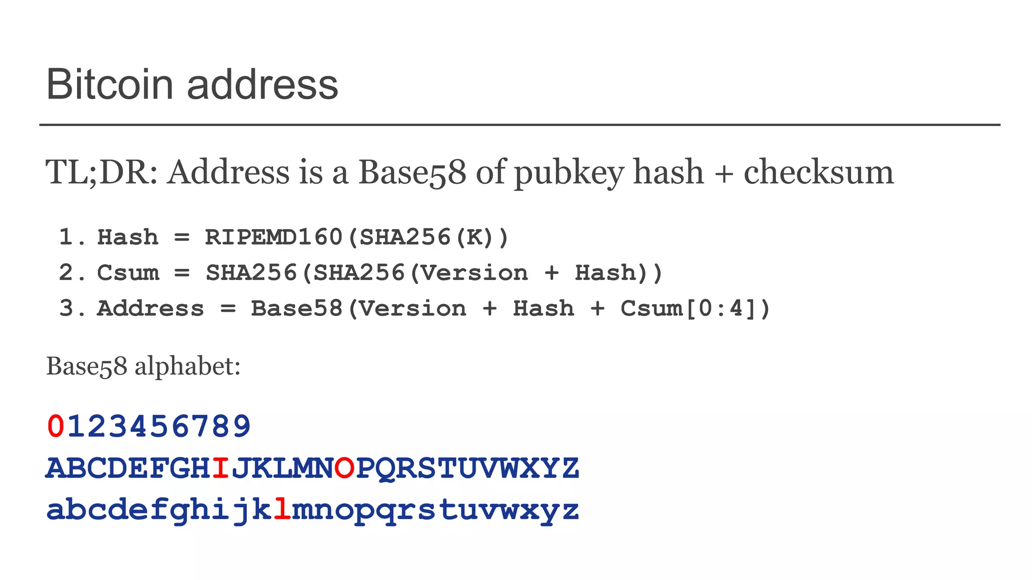 Bitcoin address
TL;DR: Address is a Base58 of pubkey hash + checksum
1. Hash = RIPEMD160(SHA256(K))
2. Csum = SHA256(SHA256(Version + Hash))
3. Address = Base58(Version + Hash + Csum[0:4])
Base58 alphabet:
0123456789
ABCDEFGHIJKLMNOPQRSTUVWXYZ
abcdefghijklmnopqrstuvwxyz
 