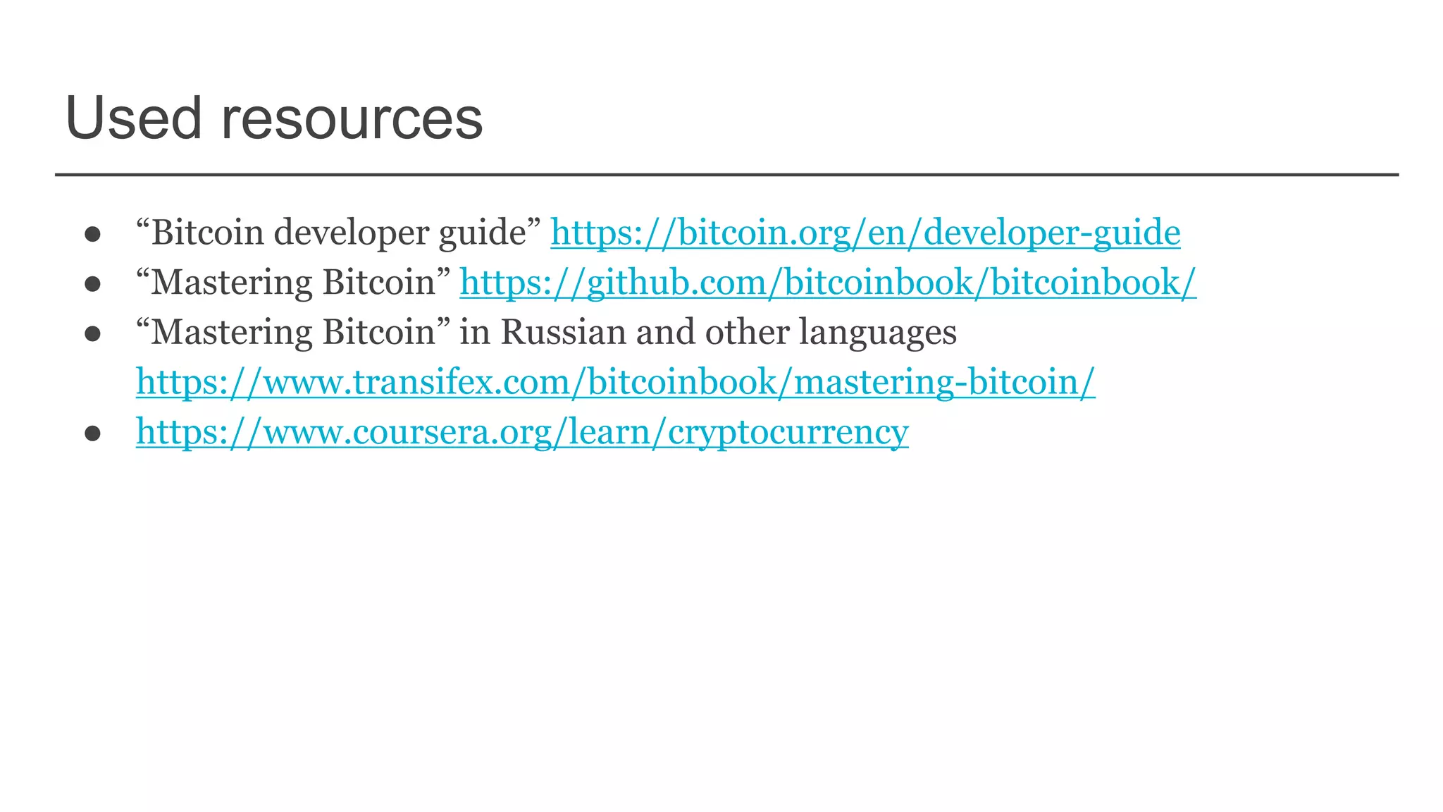 Used resources
● “Bitcoin developer guide” https://bitcoin.org/en/developer-guide
● “Mastering Bitcoin” https://github.com/bitcoinbook/bitcoinbook/
● “Mastering Bitcoin” in Russian and other languages
https://www.transifex.com/bitcoinbook/mastering-bitcoin/
● https://www.coursera.org/learn/cryptocurrency
 