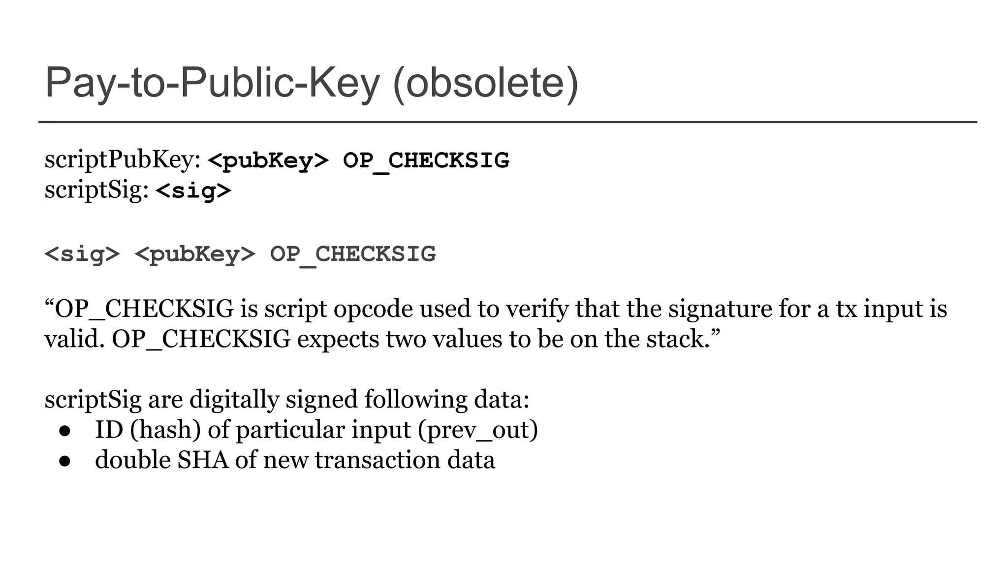 Pay-to-Public-Key (obsolete)
scriptPubKey: <pubKey> OP_CHECKSIG
scriptSig: <sig>
<sig> <pubKey> OP_CHECKSIG
“OP_CHECKSIG is script opcode used to verify that the signature for a tx input is
valid. OP_CHECKSIG expects two values to be on the stack.”
scriptSig are digitally signed following data:
● ID (hash) of particular input (prev_out)
● double SHA of new transaction data
 