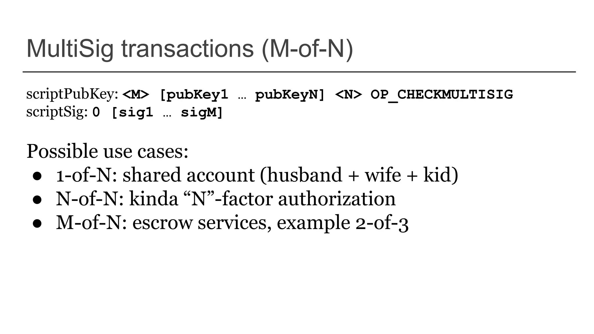 MultiSig transactions (M-of-N)
scriptPubKey: <M> [pubKey1 … pubKeyN] <N> OP_CHECKMULTISIG
scriptSig: 0 [sig1 … sigM]
Possible use cases:
● 1-of-N: shared account (husband + wife + kid)
● N-of-N: kinda “N”-factor authorization
● M-of-N: escrow services, example 2-of-3
 