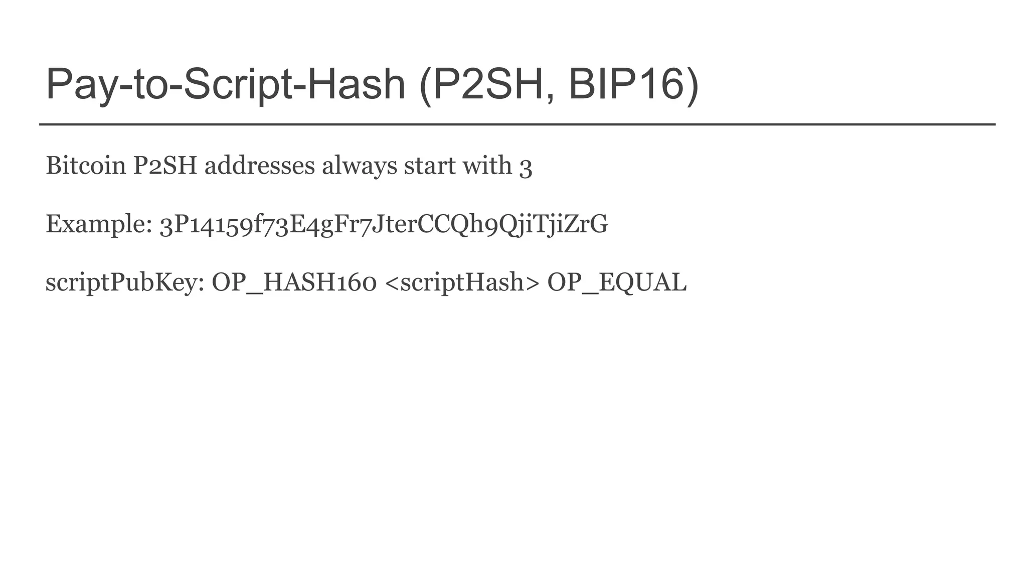 Pay-to-Script-Hash (P2SH, BIP16)
Bitcoin P2SH addresses always start with 3
Example: 3P14159f73E4gFr7JterCCQh9QjiTjiZrG
scriptPubKey: OP_HASH160 <scriptHash> OP_EQUAL
 