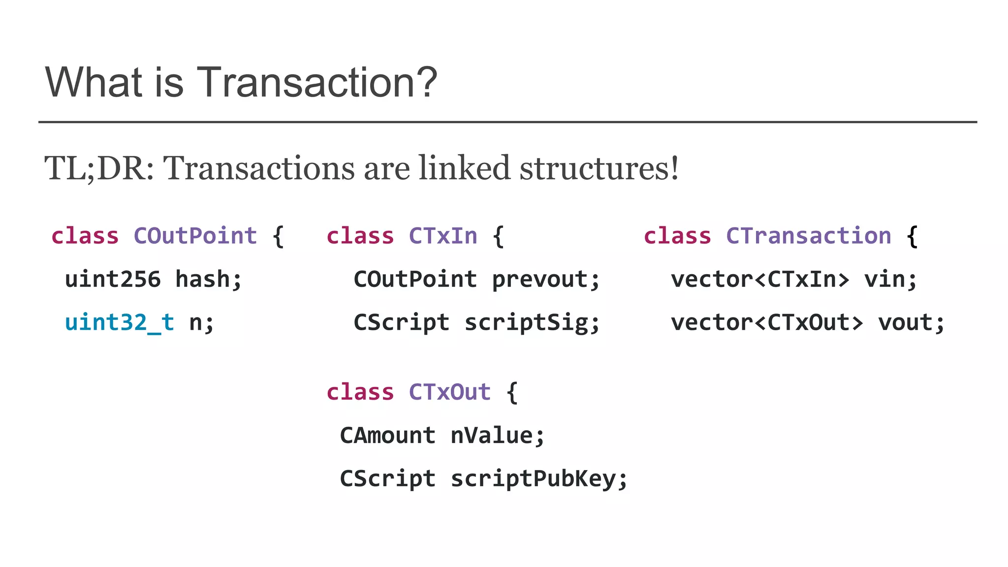What is Transaction?
TL;DR: Transactions are linked structures!
class COutPoint {
uint256 hash;
uint32_t n;
class CTxIn {
COutPoint prevout;
CScript scriptSig;
class CTxOut {
CAmount nValue;
CScript scriptPubKey;
class CTransaction {
vector<CTxIn> vin;
vector<CTxOut> vout;
 