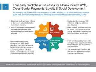 5
Four early blockchain use cases for a Bank include KYC,
Cross-Border Payments, Loyalty & Social Development
Blockchain, the revolutionary shared ledger technology, is swiftly begining to acquire a new identity in the banking world
An emerging set of blockchain use cases provide banks with the opportunity to swiftly secure some
quick wins, showcase the potential and effectively accelerate their digital transformation journey
Development KYC and DD
Loyalty Program Cross-border
payments
 From remittances to cross-border
wiring services, blockchains offer a
faster, effective and much lower-
cost alternative
 The emergence of consortia will
also quicken adoption intra-bank,
inter-bank and beyond
 Banks spend on average $60
million on KYC and customer
due diligence
 Once verified, a client's data can
be put on a blockchain so that it
can be securely accessed by the
various divisions of the bank
 Blockchain-based loyalty
programs can bring about
seamless integration between a
bank and its merchant partners
 A common platform will allow
reward points to be issued, made
available and redeemed instantly
 Blockchain tech can bring millions
of the world’s unbanked into the
mainstream economy
 It could provide the backbone infra
for more interoperable, open
mobile money and other related
services
 