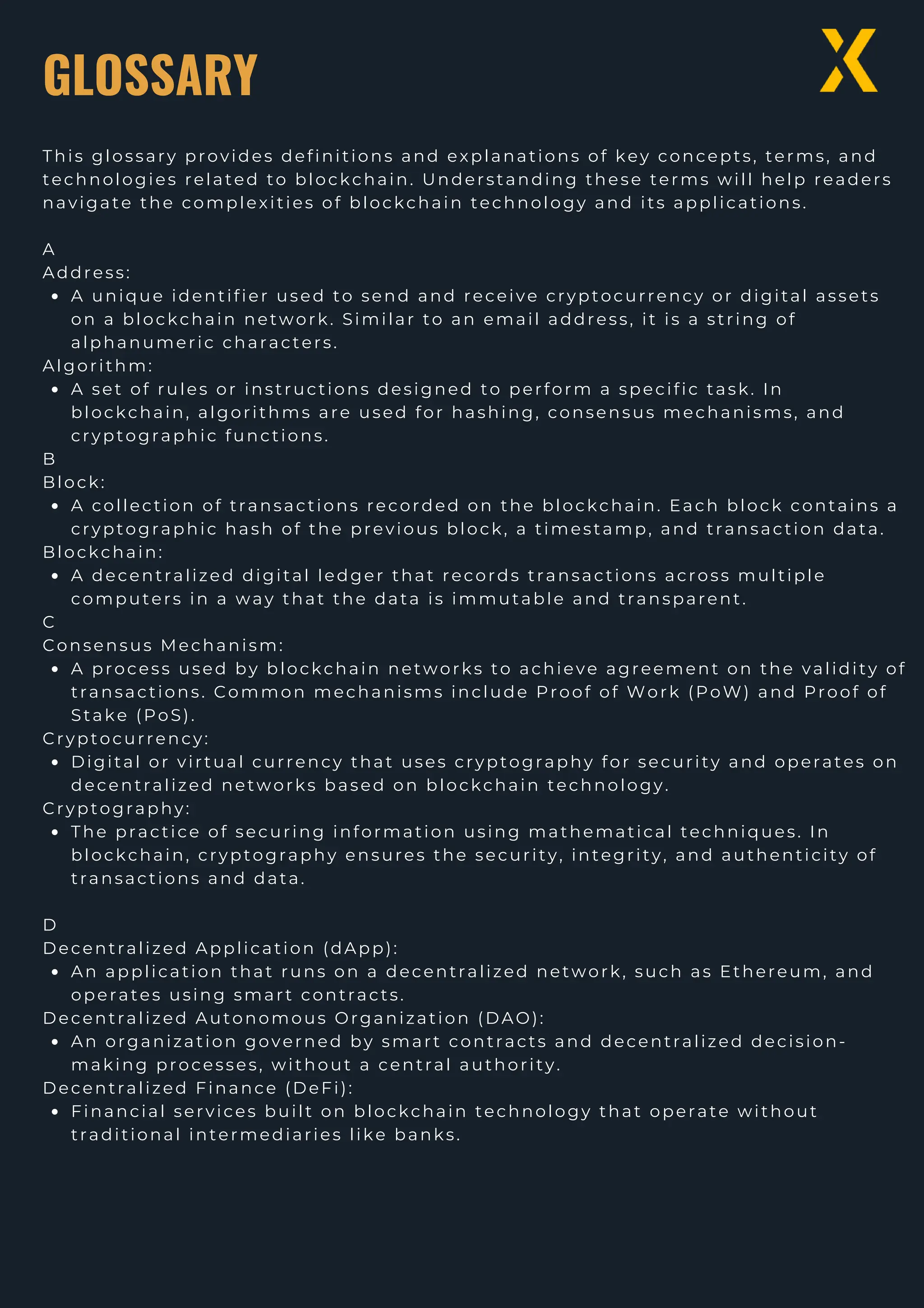 GLOSSARY
This glossary provides definitions and explanations of key concepts, terms, and
technologies related to blockchain. Understanding these terms will help readers
navigate the complexities of blockchain technology and its applications.
A
Address:
A unique identifier used to send and receive cryptocurrency or digital assets
on a blockchain network. Similar to an email address, it is a string of
alphanumeric characters.
Algorithm:
A set of rules or instructions designed to perform a specific task. In
blockchain, algorithms are used for hashing, consensus mechanisms, and
cryptographic functions.
B
Block:
A collection of transactions recorded on the blockchain. Each block contains a
cryptographic hash of the previous block, a timestamp, and transaction data.
Blockchain:
A decentralized digital ledger that records transactions across multiple
computers in a way that the data is immutable and transparent.
C
Consensus Mechanism:
A process used by blockchain networks to achieve agreement on the validity of
transactions. Common mechanisms include Proof of Work (PoW) and Proof of
Stake (PoS).
Cryptocurrency:
Digital or virtual currency that uses cryptography for security and operates on
decentralized networks based on blockchain technology.
Cryptography:
The practice of securing information using mathematical techniques. In
blockchain, cryptography ensures the security, integrity, and authenticity of
transactions and data.
D
Decentralized Application (dApp):
An application that runs on a decentralized network, such as Ethereum, and
operates using smart contracts.
Decentralized Autonomous Organization (DAO):
An organization governed by smart contracts and decentralized decision-
making processes, without a central authority.
Decentralized Finance (DeFi):
Financial services built on blockchain technology that operate without
traditional intermediaries like banks.
 