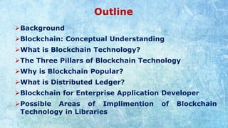 Outline
➢Background
➢Blockchain: Conceptual Understanding
➢What is Blockchain Technology?
➢The Three Pillars of Blockchain Technology
➢Why is Blockchain Popular?
➢What is Distributed Ledger?
➢Blockchain for Enterprise Application Developer
➢Possible Areas of Implimention of Blockchain
Technology in Libraries
 