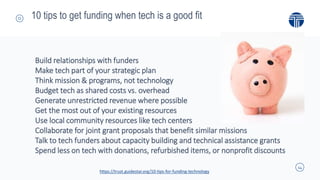 14
10 tips to get funding when tech is a good fit
Build relationships with funders
Make tech part of your strategic plan
Think mission & programs, not technology
Budget tech as shared costs vs. overhead
Generate unrestricted revenue where possible
Get the most out of your existing resources
Use local community resources like tech centers
Collaborate for joint grant proposals that benefit similar missions
Talk to tech funders about capacity building and technical assistance grants
Spend less on tech with donations, refurbished items, or nonprofit discounts
https://trust.guidestar.org/10-tips-for-funding-technology
 