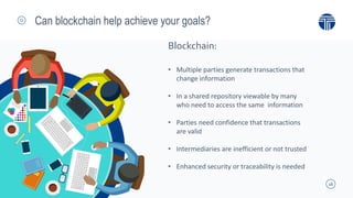16
Can blockchain help achieve your goals?
• Multiple parties generate transactions that
change information
• In a shared repository viewable by many
who need to access the same information
• Parties need confidence that transactions
are valid
• Intermediaries are inefficient or not trusted
• Enhanced security or traceability is needed
Blockchain:
 