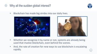 4
Why all the sudden global interest?
• Blockchain has made big strides into our daily lives.
• Whether we recognize it by name or not, systems are already being
used that involve blockchain, even behind the scenes.
• And, the rate of creation for new ways to use blockchain is escalating
rapidly.
 