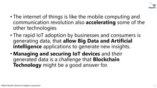 ©Mark Mueller-Eberstein & Adgetec Corporation
• The internet of things is like the mobile computing and
communication revolution also accelerating some of the
other technologies
• The rapid IoT adoption by businesses and consumers is
generating data, that allow Big Data and Artificial
intelligence applications to generate new insights.
• Managing and securing IoT devices and their
generated data is a challenge that Blockchain
Technology might be a good answer for.
15
 