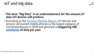 ©Mark Mueller-Eberstein & Adgetec Corporation
IoT and big data
• The term “Big Data” is an understatement for the amount of
data IoT devices will produce.
• According to the Ericsson Mobility Report, IoT devices and
sensors will exceed mobile phones as the largest category of
connected devices in 2018 and generate a staggering 400
zettabytes of data per year.
16
 