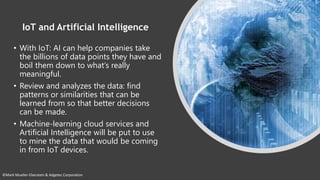 ©Mark Mueller-Eberstein & Adgetec Corporation
IoT and Artificial Intelligence
• With IoT: AI can help companies take
the billions of data points they have and
boil them down to what’s really
meaningful.
• Review and analyzes the data: find
patterns or similarities that can be
learned from so that better decisions
can be made.
• Machine-learning cloud services and
Artificial Intelligence will be put to use
to mine the data that would be coming
in from IoT devices.
 