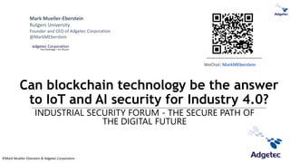©Mark Mueller-Eberstein & Adgetec Corporation
Can blockchain technology be the answer
to IoT and AI security for Industry 4.0?
INDUSTRIAL SECURITY FORUM - THE SECURE PATH OF
THE DIGITAL FUTURE
Mark Mueller-Eberstein
Rutgers University
Founder and CEO of Adgetec Corporation
@MarkMEberstein
WeChat: MarkMEberstein
 