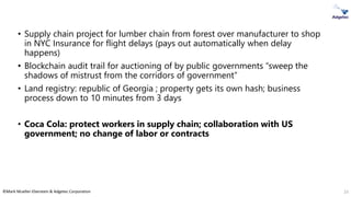 ©Mark Mueller-Eberstein & Adgetec Corporation
• Supply chain project for lumber chain from forest over manufacturer to shop
in NYC Insurance for flight delays (pays out automatically when delay
happens)
• Blockchain audit trail for auctioning of by public governments “sweep the
shadows of mistrust from the corridors of government”
• Land registry: republic of Georgia ; property gets its own hash; business
process down to 10 minutes from 3 days
• Coca Cola: protect workers in supply chain; collaboration with US
government; no change of labor or contracts
23
 