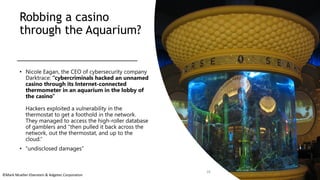 ©Mark Mueller-Eberstein & Adgetec Corporation
Robbing a casino
through the Aquarium?
• Nicole Eagan, the CEO of cybersecurity company
Darktrace: “cybercriminals hacked an unnamed
casino through its Internet-connected
thermometer in an aquarium in the lobby of
the casino”
Hackers exploited a vulnerability in the
thermostat to get a foothold in the network.
They managed to access the high-roller database
of gamblers and "then pulled it back across the
network, out the thermostat, and up to the
cloud.“
• “undisclosed damages”
28
 