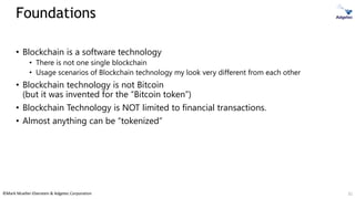 ©Mark Mueller-Eberstein & Adgetec Corporation
Foundations
• Blockchain is a software technology
• There is not one single blockchain
• Usage scenarios of Blockchain technology my look very different from each other
• Blockchain technology is not Bitcoin
(but it was invented for the “Bitcoin token”)
• Blockchain Technology is NOT limited to financial transactions.
• Almost anything can be “tokenized”
32
 