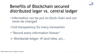 ©Mark Mueller-Eberstein & Adgetec Corporation
Benefits of Blockchain secured
distributed leger vs. central ledger
• Information can be put on block chain and can
never be changed
• Full transparency for every transaction
• "Record every information forever“
➢ Worldwide ledger: IP, land titles, art,...
Mark Mueller-Eberstein & Adgetec Corporation
 