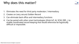©Mark Mueller-Eberstein & Adgetec Corporation
Why does this matter?
1. Eliminates the need for third party moderator / intermediary
2. Creates on (very secure) Golden Record
3. Can eliminate back office and intermediary functions
4. Can be paired with other smart technologies (think IoT, AI, SCM, ERP,…) to
enable coordinated record keeping that would otherwise be logistically
difficult or impossible.
42
 