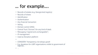 … for example….
• Records of estates (e.g. Georgia land registry)
• Records of shares
• Identification
• Authentication
• Any financial transaction
• Voting
• Domain control (DNS)
• Central Trust (“Escrow”) for any kind of deals
• Messaging (“signed and unchangeable”)
• IP management
• Used as Donation platform
•
• CONSIDER: Transparency not always good!
• E.g. donations for LGBT organizations visible to government of
Uganda...
• …
Mark Mueller-Eberstein & Adgetec Corporation
 