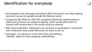 ©Mark Mueller-Eberstein & Adgetec Corporation
Identification for everybody
• Technologies from leveraging the phone SIM to biometric can help creating
economic access for people outside the Western world.
• Companies like lifeID do offer KYC compliant blockchain based solutions,
where every human can create an identity, which would allow them to
transact with anyone else in the world using the internet.
• With secure identities, individuals now can bank or participate in commerce
with institutions they would otherwise not have access to.
• And again.. It is about so much more than just banking...
“Identity” allows to claim property, authenticate....
49
 