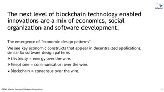 ©Mark Mueller-Eberstein & Adgetec Corporation
The next level of blockchain technology enabled
innovations are a mix of economics, social
organization and software development.
The emergence of “economic design patterns”:
We see key economic constructs that appear in decentralized applications,
similar to software design patterns
➢Electricity = energy over the wire.
➢Telephone = communication over the wire.
➢Blockchain = consensus over the wire.
50
 