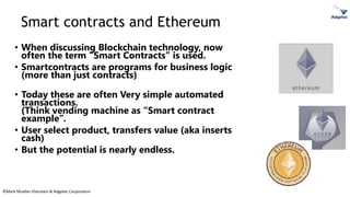 ©Mark Mueller-Eberstein & Adgetec Corporation
Smart contracts and Ethereum
• When discussing Blockchain technology, now
often the term “Smart Contracts” is used.
• Smartcontracts are programs for business logic
(more than just contracts)
• Today these are often Very simple automated
transactions.
(Think vending machine as “Smart contract
example”.
• User select product, transfers value (aka inserts
cash)
• But the potential is nearly endless.
 