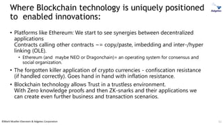 ©Mark Mueller-Eberstein & Adgetec Corporation
Where Blockchain technology is uniquely positioned
to enabled innovations:
• Platforms like Ethereum: We start to see synergies between decentralized
applications
Contracts calling other contracts ~= copy/paste, imbedding and inter-/hyper
linking (OLE).
• Ethereum (and maybe NEO or Dragonchain)= an operating system for consensus and
social organization.
• The forgotten killer application of crypto currencies - confiscation resistance
(if handled correctly). Goes hand in hand with inflation resistance.
• Blockchain technology allows Trust in a trustless environment.
With Zero knowledge proofs and then ZK-snarks and their applications we
can create even further business and transaction scenarios.
52
 