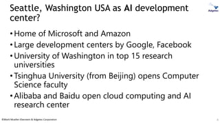 ©Mark Mueller-Eberstein & Adgetec Corporation
Seattle, Washington USA as AI development
center?
•Home of Microsoft and Amazon
•Large development centers by Google, Facebook
•University of Washington in top 15 research
universities
•Tsinghua University (from Beijing) opens Computer
Science faculty
•Alibaba and Baidu open cloud computing and AI
research center
8
 