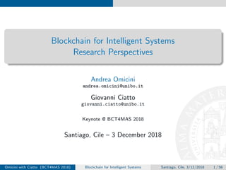 Blockchain for Intelligent Systems
Research Perspectives
Andrea Omicini
andrea.omicini@unibo.it
Giovanni Ciatto
giovanni.ciatto@unibo.it
Keynote @ BCT4MAS 2018
Santiago, Cile – 3 December 2018
Omicini with Ciatto (BCT4MAS 2018) Blockchain for Intelligent Systems Santiago, Cile, 3/12/2018 1 / 56
 