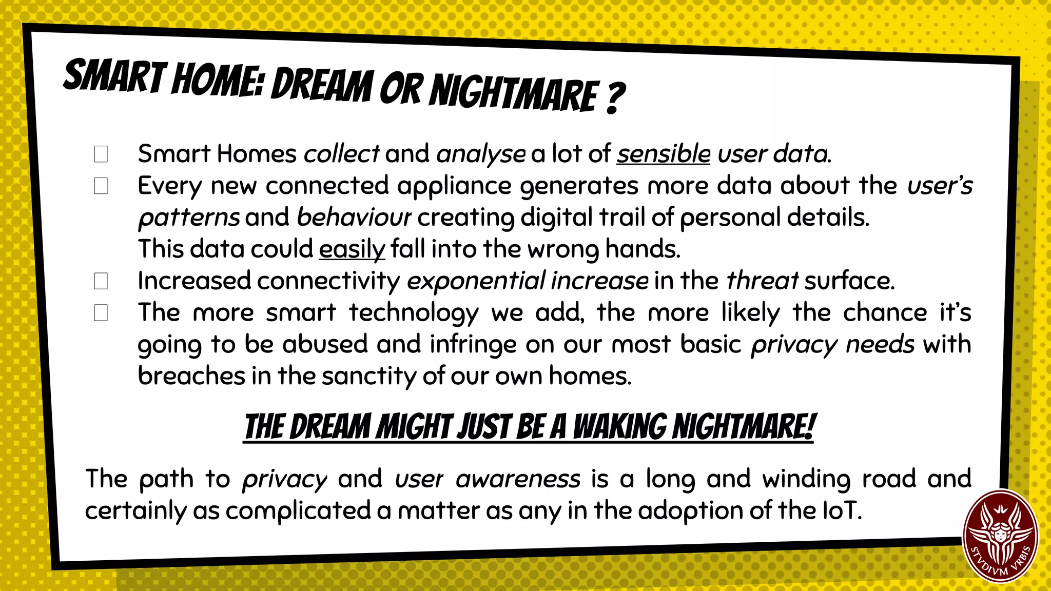 Smart Homes collect and analyze a lot of sensible user data.
Every new connected appliance generates more data about the user’s
patterns and behaviour creating digital trail of personal details.
This data could easily fall into the wrong hands.
Increased connectivity exponential increase in the threat surface.
The more smart technology we add, the more likely the chance it’s
going to be abused and infringe on our most basic privacy needs with
breaches in the sanctity of our own homes.
The dream might just become a terrible nightmare!
The path to privacy and user awareness is a long and winding road and
certainly a very complicated problem to face for the adoption of the IoT.
Smart home: dream or nightmare ?
 
