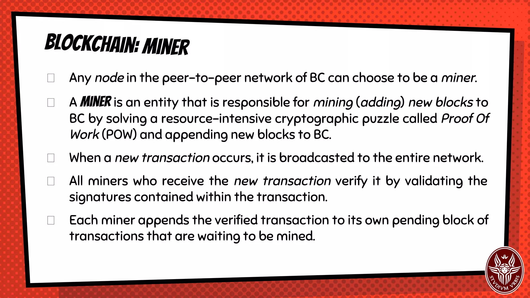 Blockchain: miner
Any node in the peer-to-peer network of BC can choose to be a miner.
A miner is an entity that is responsible for mining (adding) new blocks to
BC by solving a resource-intensive cryptographic puzzle called Proof Of
Work (POW) and appending new blocks to BC.
When a new transaction occurs, it is broadcasted to the entire network.
All miners who receive the new transaction verify it by validating the
signatures contained within the transaction.
Each miner appends the verified transaction to its own pending block of
transactions that are waiting to be mined.
 