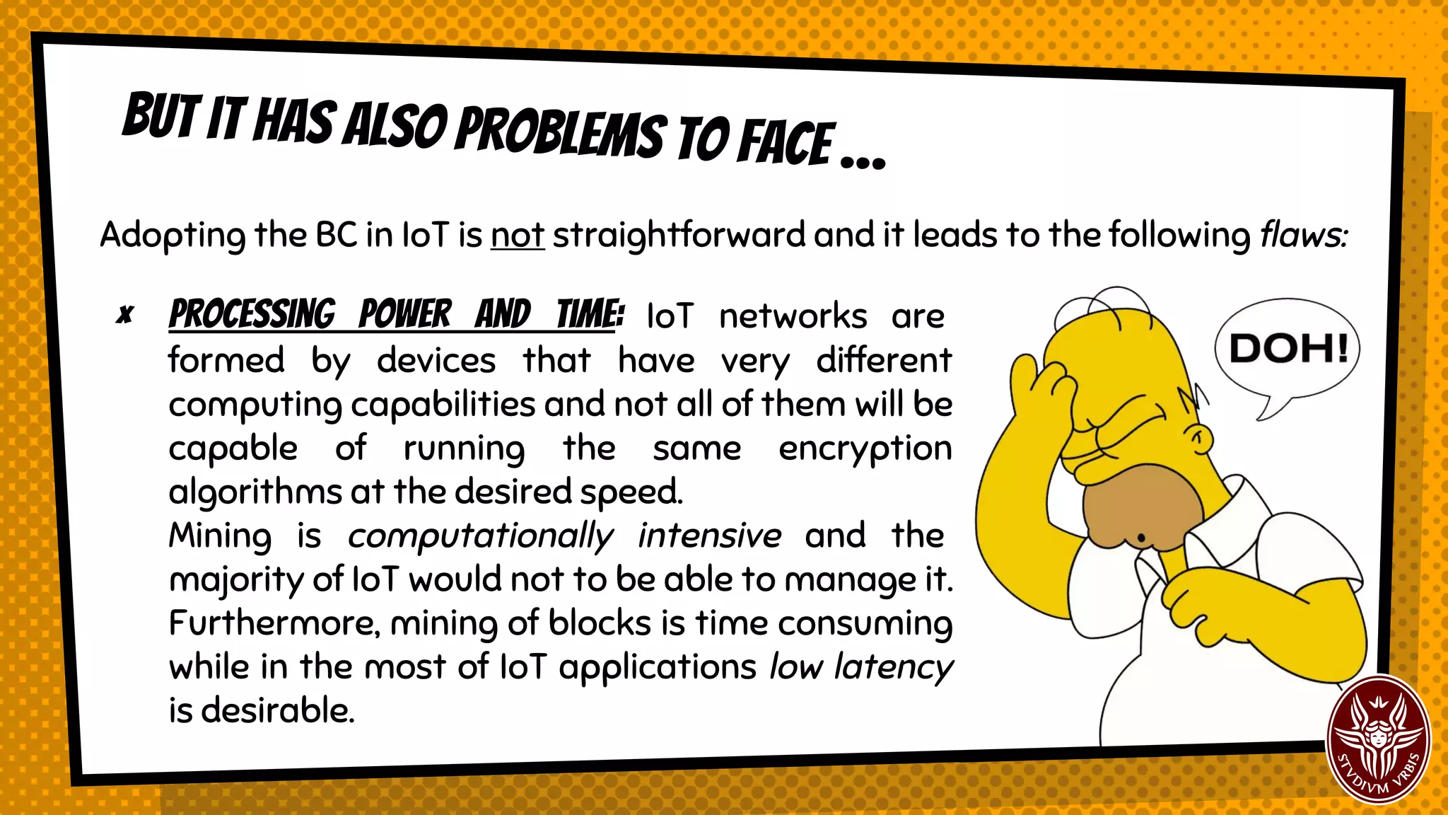 But it has also problems to face …
Adopting the BC in IoT is not straightforward and it leads to the following flaws:
× Processing power and time: IoT networks are
formed by devices that have very different
computing capabilities and not all of them will be
capable of running the same encryption
algorithms at the desired speed.
Mining is computationally intensive and the
majority of IoT would not to be able to manage it.
Furthermore, mining of blocks is time consuming
while in the most of IoT applications low latency
is desirable.
 