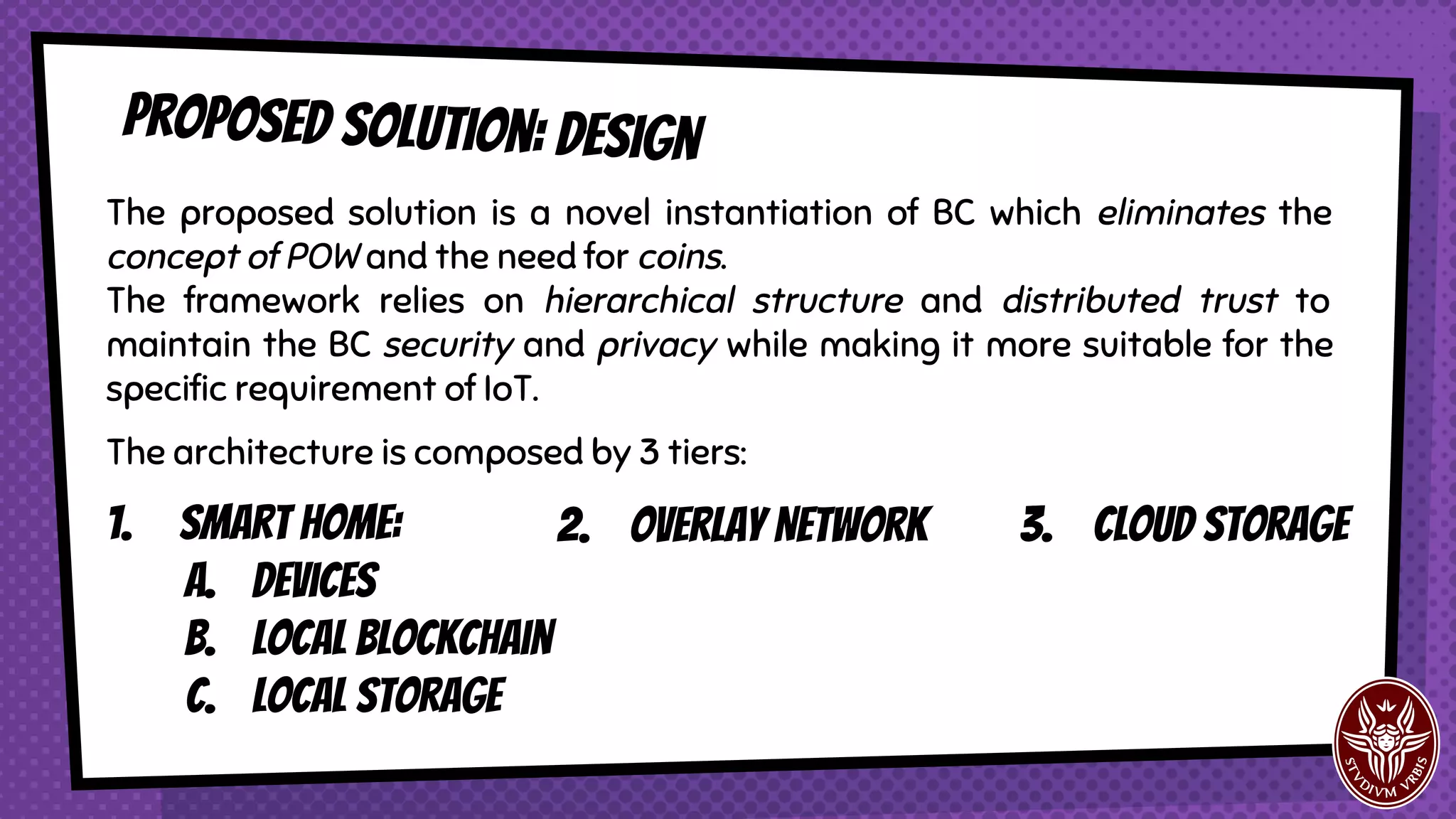 Proposed solution: design
The proposed solution is a novel instantiation of BC which eliminates the
concept of POW and the need for coins.
The framework relies on hierarchical structure and distributed trust to
maintain the BC security and privacy while making it more suitable for the
specific requirement of IoT.
The architecture is composed by 3 tiers:
1. Smart Home:
a. Devices
b. Local blockchain
c. Local storage
2. Overlay Network 3. Cloud Storage
 