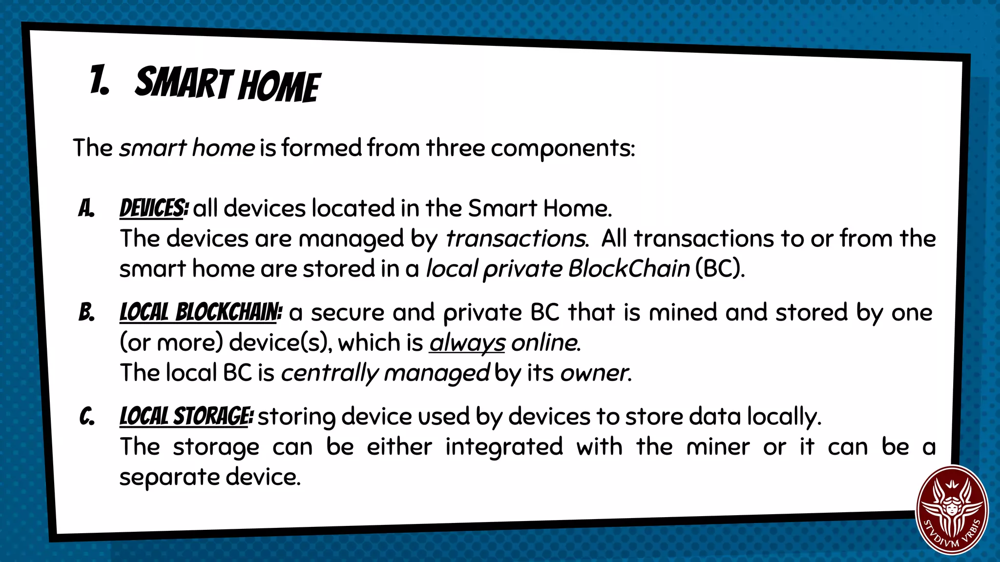 1. smart home
The smart home is formed from three components:
a. Devices: all devices located in the Smart Home.
The devices are managed by transactions. All transactions to or from the
smart home are stored in a local private BlockChain (BC).
b. Local blockchain: a secure and private BC that is mined and stored by one
(or more) device(s), which is always online.
The local BC is centrally managed by its owner.
c. Local storagE: storing device used by devices to store data locally.
The storage can be either integrated with the miner or it can be a
separate device.
 