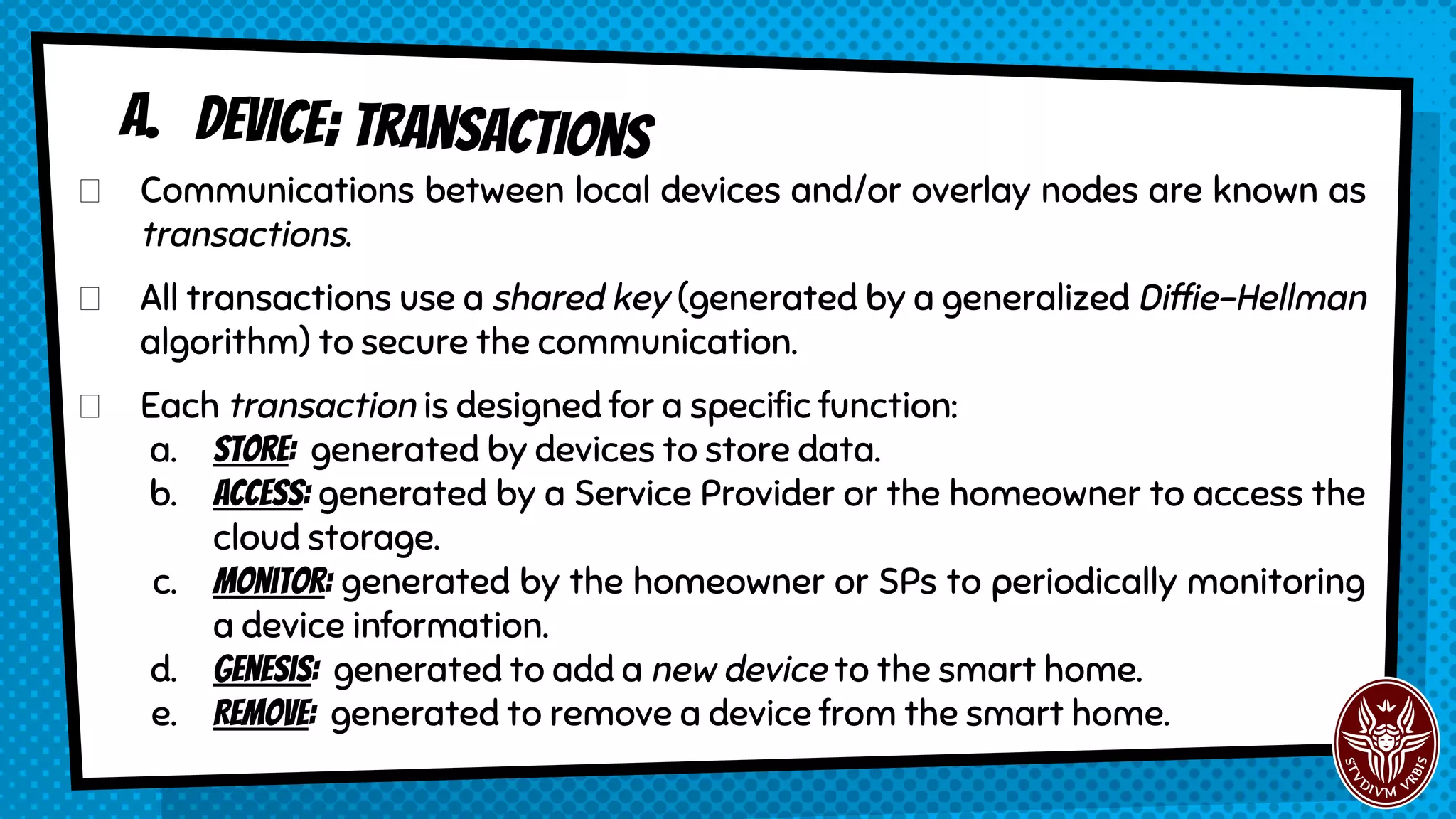 A. Device; transactions
Communications between local devices and/or overlay nodes are known as
transactions.
All transactions use a shared key (generated by a generalized Diffie-Hellman
algorithm) to secure the communication.
Each transaction is designed for a specific function:
a. Store: generated by devices to store data.
b. Access: generated by a Service Provider or the homeowner to access the
cloud storage.
c. monitor: generated by the homeowner or SPs to periodically monitoring
a device information.
d. Genesis: generated to add a new device to the smart home.
e. Remove: generated to remove a device from the smart home.
 