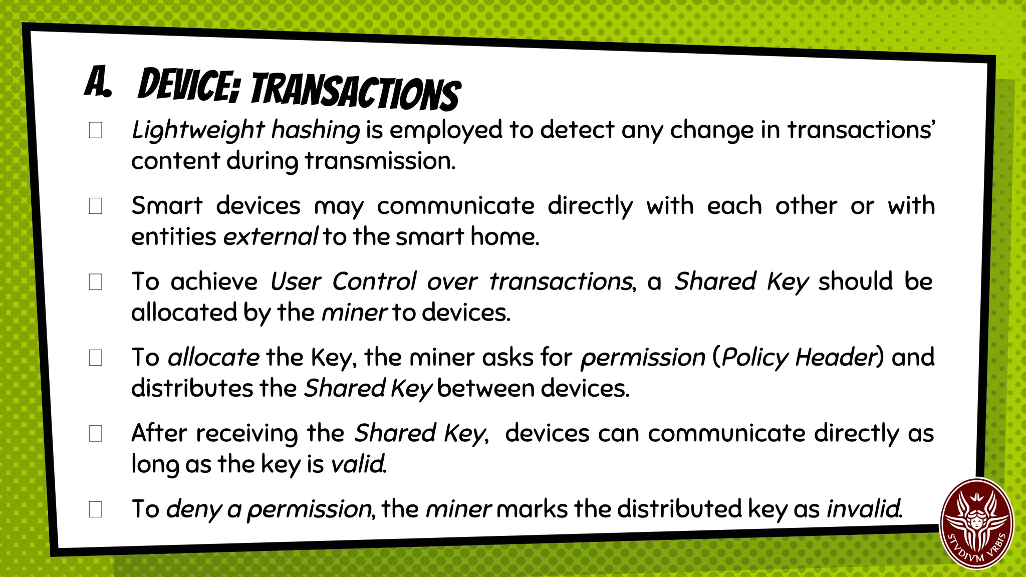 A. Device; transactions
Lightweight hashing is employed to detect any change in transactions’
content during transmission.
Smart devices may communicate directly with each other or with
entities external to the smart home.
To achieve User Control over transactions, a Shared Key should be
allocated by the miner to devices.
To allocate the Key, the miner asks for permission (Policy Header) and
distributes the Shared Key between devices.
After receiving the Shared Key, devices can communicate directly as
long as the key is valid.
To deny a permission, the miner marks the distributed key as invalid.
 