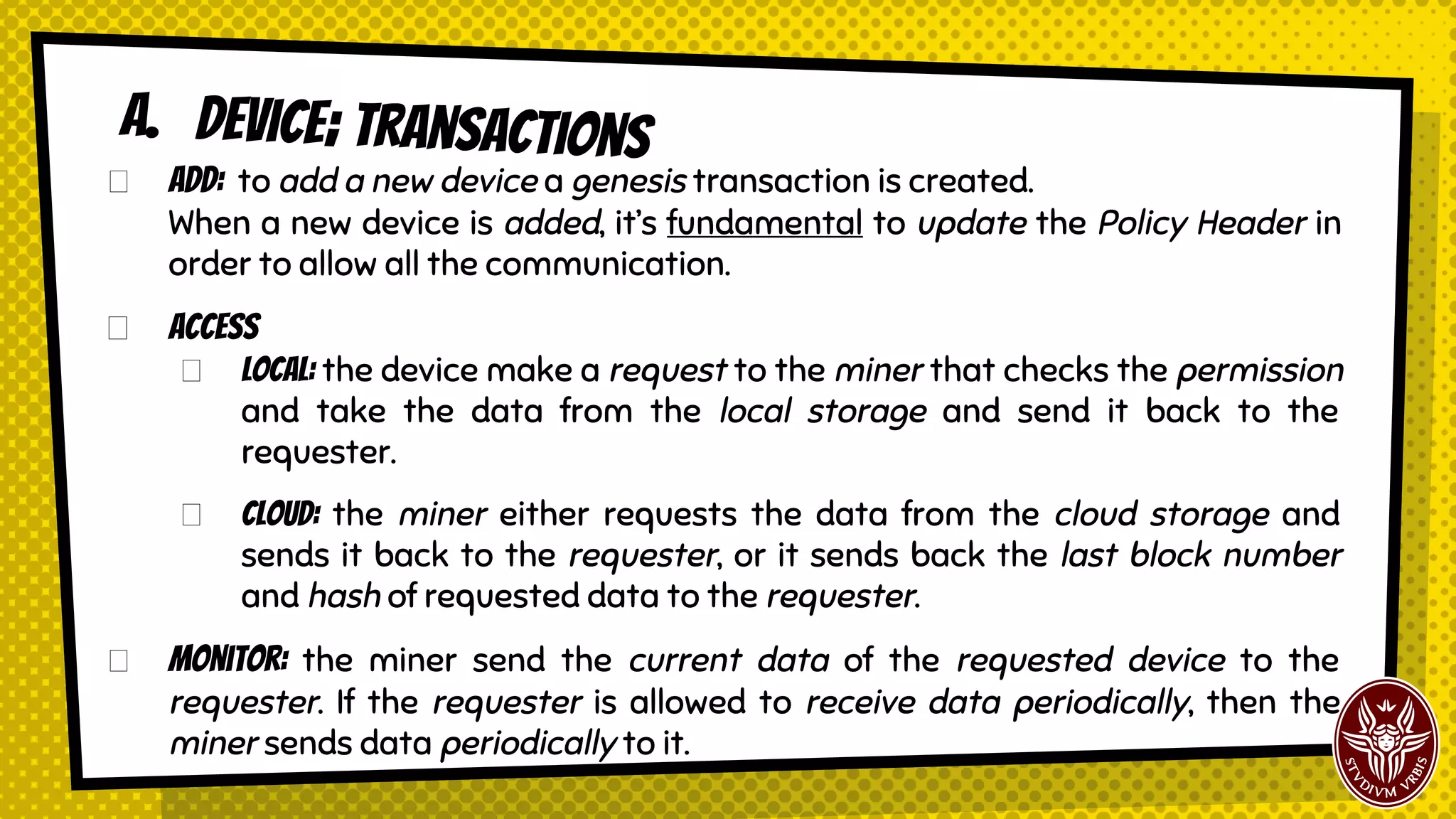 Add: to add a new device a genesis transaction is created.
When a new device is added, it’s fundamental to update the Policy Header in
order to allow all the communication.
Access
Local: the device make a request to the miner that checks the permission
and take the data from the local storage and send it back to the
requester.
Cloud: the miner either requests the data from the cloud storage and
sends it back to the requester, or it sends back the last block number
and hash of requested data to the requester.
Monitor: the miner send the current data of the requested device to the
requester. If the requester is allowed to receive data periodically, then the
miner sends data periodically to it.
A. Device; transactions
 
