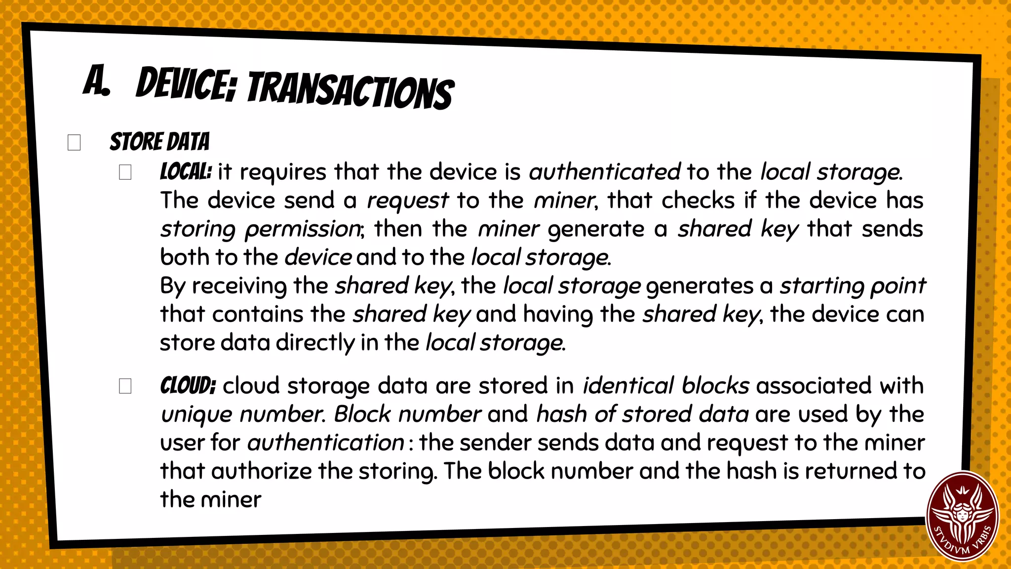 Store Data
Local: it requires that the device is authenticated to the local storage.
The device send a request to the miner, that checks if the device has
storing permission; then the miner generate a shared key that sends
both to the device and to the local storage.
By receiving the shared key, the local storage generates a starting point
that contains the shared key and having the shared key, the device can
store data directly in the local storage.
Cloud; cloud storage data are stored in identical blocks associated with
unique number. Block number and hash of stored data are used by the
user for authentication : the user sends data and request to the miner
that authorize the storing. The block number and the hash is returned to
the miner.
A. Device; transactions
 