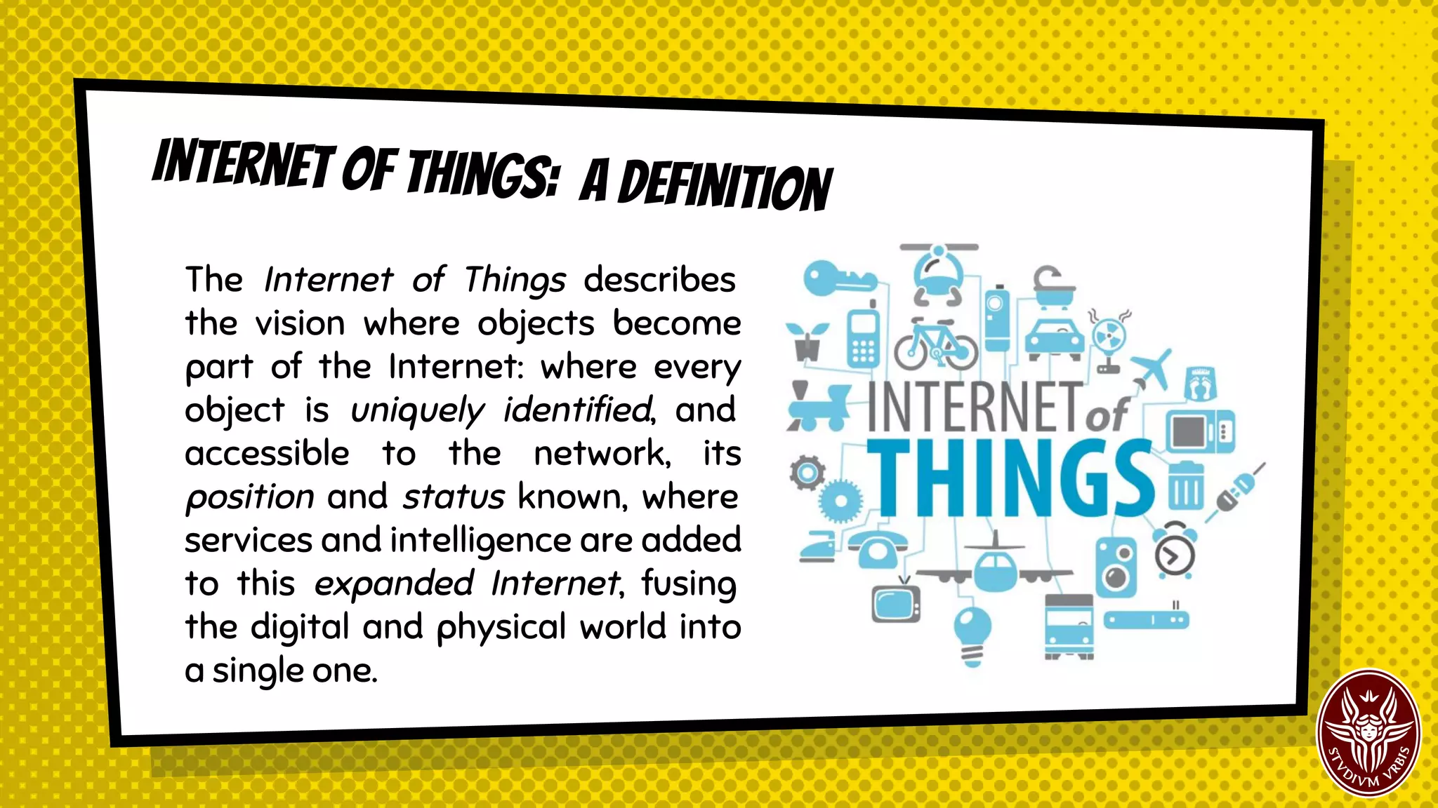 Internet of things: a Definition
The Internet of Things describes
the vision where objects become
part of the Internet: where every
object is uniquely identified, and
accessible to the network, its
position and status known, where
services and intelligence are added
to this expanded Internet, fusing
the digital and physical world into
a single one.
 