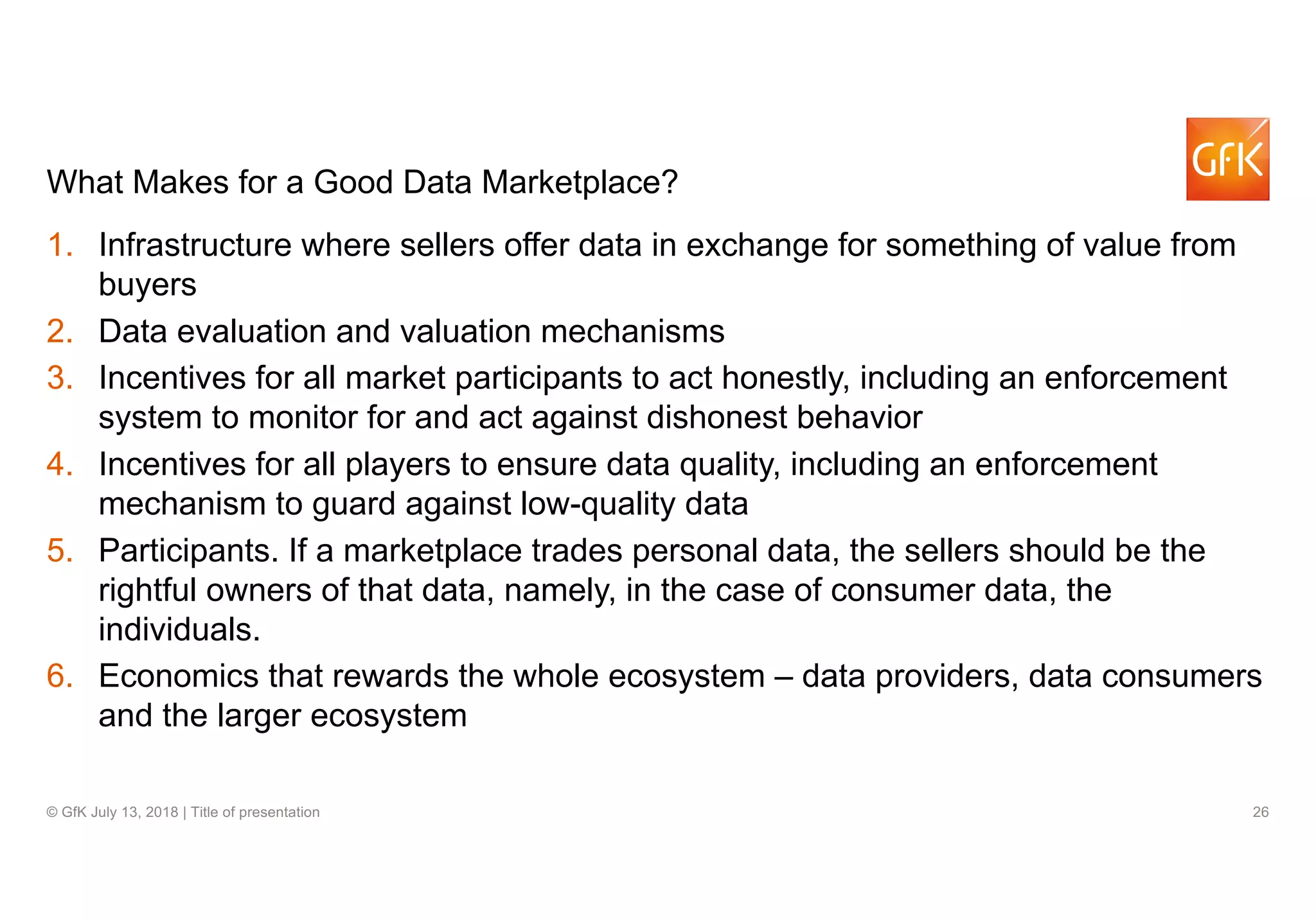 26© GfK July 13, 2018 | Title of presentation
What Makes for a Good Data Marketplace?
1. Infrastructure where sellers offer data in exchange for something of value from
buyers
2. Data evaluation and valuation mechanisms
3. Incentives for all market participants to act honestly, including an enforcement
system to monitor for and act against dishonest behavior
4. Incentives for all players to ensure data quality, including an enforcement
mechanism to guard against low-quality data
5. Participants. If a marketplace trades personal data, the sellers should be the
rightful owners of that data, namely, in the case of consumer data, the
individuals.
6. Economics that rewards the whole ecosystem – data providers, data consumers
and the larger ecosystem
 