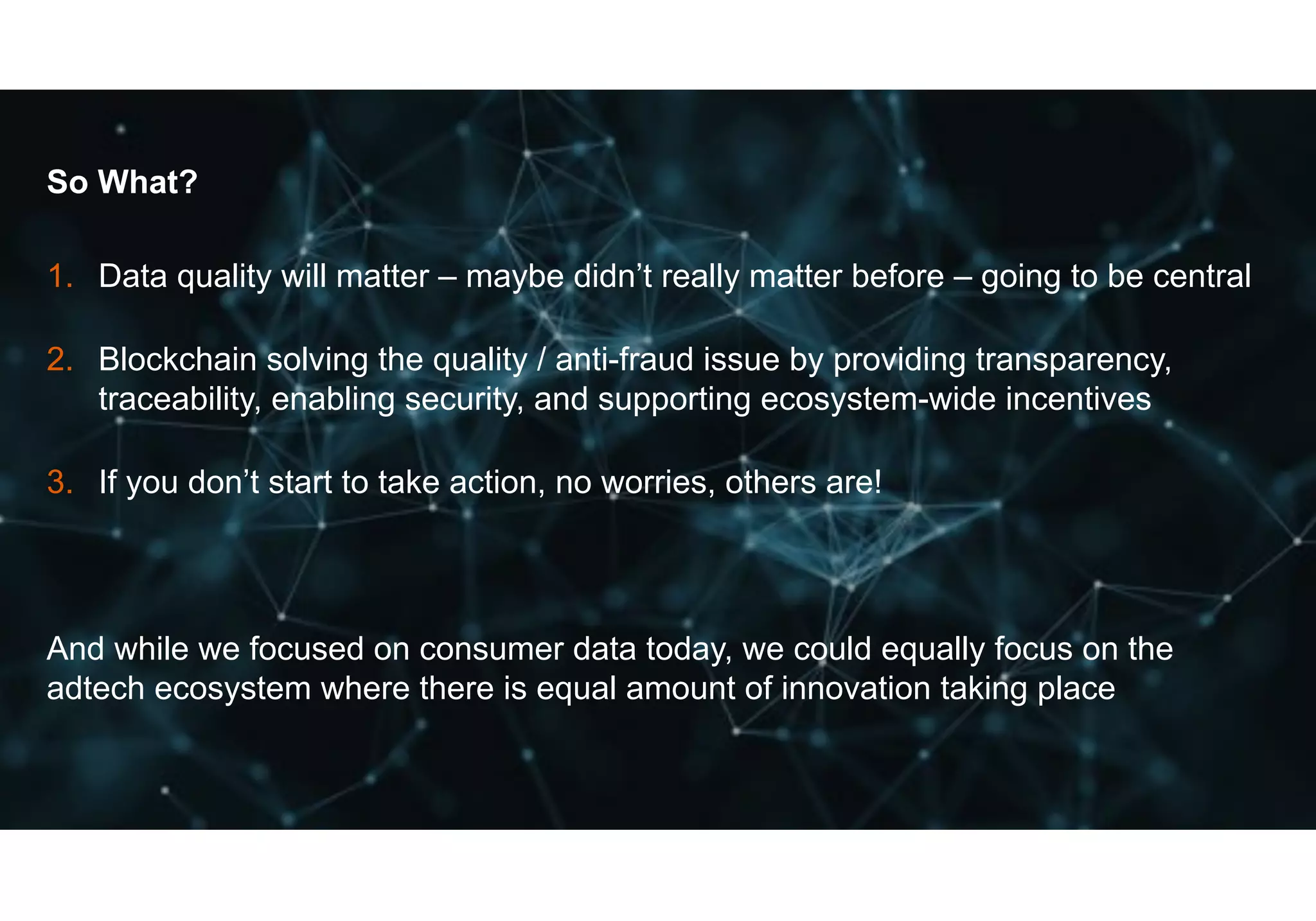 47© GfK July 13, 2018 | Title of presentation
So What?
1. Data quality will matter – maybe didn’t really matter before – going to be central
2. Blockchain solving the quality / anti-fraud issue by providing transparency,
traceability, enabling security, and supporting ecosystem-wide incentives
3. If you don’t start to take action, no worries, others are!
And while we focused on consumer data today, we could equally focus on the
adtech ecosystem where there is equal amount of innovation taking place
 