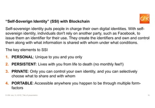 18© GfK July 13, 2018 | Title of presentation
“Self-Soverign Identity” (SSI) with Blockchain
Self-sovereign identity puts people in charge their own digital identities. With self-
sovereign identity, individuals don't rely on another party, such as Facebook, to
issue them an identifier for their use. They create the identifiers and own and control
them along with what information is shared with whom under what conditions.
The key elements to SSI
1. PERSONAL: Unique to you and you only
2. PERSISTENT: Lives with you from life to death (no monthly fee!!)
3. PRIVATE: Only you can control your own identity, and you can selectively
choose what to share and with whom
4. PORTABLE: Accessible anywhere you happen to be through multiple form-
factors
 