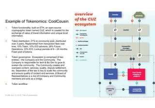 37© GfK July 13, 2018 | Title of presentation
Example of Tokenomics: CoolCousin
1. Token functionality: built on ETH, an open source
cryptographic token named CUZ, which is created for the
exchange of value of travel information and unique local
information.
2. Token distribution: 21% to community pool, distributed
over 3 years. Replenished from transaction fees over
time, 10% Team, 10% ICO advisors, 26% Future
Operations, 33% ICO. Lockup periods of 9 – 24 months.
Fixed pool of tokens.
3. Token governance: Ecosystem is comprised of two
entities – the Company and the Community. The
Company is responsible for tech & Biz Dev to grow &
sustain the community. The Community creates and
oversees content, services, quality, dispute settlement,
etc. Separation of the two is key to scale the community
and ensure quality of content and services. A Board of
Representatives is a mix of Company and Community
members and acts as a bridge.
4. Token workflow:
 