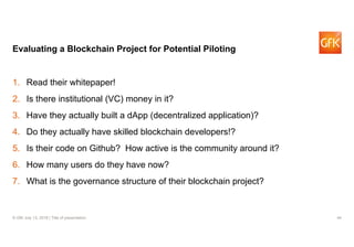 44© GfK July 13, 2018 | Title of presentation
Evaluating a Blockchain Project for Potential Piloting
1. Read their whitepaper!
2. Is there institutional (VC) money in it?
3. Have they actually built a dApp (decentralized application)?
4. Do they actually have skilled blockchain developers!?
5. Is their code on Github? How active is the community around it?
6. How many users do they have now?
7. What is the governance structure of their blockchain project?
 