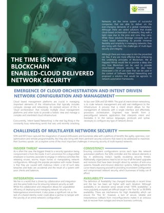 THE TIME IS NOW FOR
BLOCKCHAIN
ENABLED-CLOUD DELIVERED
NETWORK SECURITY
Networks are the nerve system of successful
companies that are able to deliver on the
ever-changing demands of a global marketplace.
Although there are varied solutions that enable
cloud-based orchestration of networks, they walk a
tight rope due to the pros and cons they carry.
While these solutions leverage concepts such as
‘intent based networking’ to provide immense
flexibility and simplicity in managing networks, they
also bring with them the challenges of multi-layer
security and integrity.
Although there are many ways to skin the proverbial
cat, few, if any are more effective than embracing
the underlying principles of Blockchain. We at
Happiest Minds would like to provide a deep dive
into how Blockchain can be used to provide
cloud-based network security. We also have
showcased a list of use-cases that can be used in
the context of Software Defined Networking and
proposed a solution that would be agnostic to
network automation frameworks.
EMERGENCE OF CLOUD ORCHESTRATION AND INTENT DRIVEN
NETWORK CONFIGURATION AND MANAGEMENT
Cloud based management platforms are crucial in managing
important elements of the infrastructure that typically includes
compute, storage and networking. An evolved version of this is
‘cloud orchestration’ that includes multiple cloud management
platforms and other tools to provide a holistic view and manage a
complex and interlinked cloud infrastructure.
Concurrently, ‘Intent based Networking’ is the next big thing in the
constantly busy networking world that was until recently smacking
its lips over SDN and SD-WAN. The goal of intent-driven networking
is to scale network management and add real intelligence to the
infrastructure. A process that is intent driven allows for the
management of networks with a single interface and effectively
provisions orchestration. Engineers now benefit from a
preconfigured network application that interprets intent and
translates it to the various languages, protocols and syntax
necessary to configure any type of network device.
CHALLENGES OF MULTILAYER NETWORK SECURITY
SDN and NFV have captured the imagination of several enthusiasts and businesses alike with a plethora of benefits like agility, openness, cost
optimization and remote programmability. But they also bring with them pertinent security concerns that need to be addressed to maximize
their business upside. Let us explore some of the most important challenges in ensuring security of multi-layered networks.
INSIDER THREAT
As is often the case, the biggest threat to a security operation being
compromised is from the inside. It isn’t uncommon for a disgruntled
employee or business associate to engage in nefarious activities like
releasing viruses, worms, trojan horses or manipulating network
configurations. Although the popular perception with insider threats
is that they are caused with malicious intent, a lot of such data
breaches and leaks are accidental and the result of a system with
poor checks and balances.
CONSISTENCY
Ensuring consistent configurations across each layer like network
automation platform, the SDN controller and the network elements is
key in addressing today’s rapidly escalating security threats.
Additionally, organizations need to be on top of all the latest upgrades
and revisions that have been brought about by vendors of anti-virus
systems, firewalls and intrusion detection systems. Falling behind this
curve means exposing yourself to providing inconsistent configuration
and compromised network security, which businesses of today can ill
afford.
INTEGRATION
We live in a world that is driven by collaboration and integration
and the same holds true for ensuring network security as well.
While this collaboration and integration allows for unparalleled
efficiency of deploying and managing network security in a
heterogeneous environment, it also poses a significant risk as the
lack of a shared identity roster could allow a partner to tamper with
the sanctity of an entire network’s configuration.
AVAILABILITY
The definition of ‘Availability’ has changed drastically in recent times
and the bar has been set higher with each iteration. Although
availability in an absolute sense would entail “100% availability”, a
more popularly accepted yet difficult target is the “five 9s” or 99.999%
availability. There are mechanisms for High Availability which can
ensure the “five 9s”, however, a lack of secure, reliable and
instantaneous rollback from misconfigurations makes it an arduous
task to recover from outages and ensure business continuity.
 