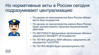 Но нормативные акты в России сегодня
подразумевают централизацию
• По одному из законопроектов Банк России обязан
вести базу инцидентов
• По одному из законопроектов именно Банк России
будет распространять признаки мошеннических
действий
• По 382-П/552-П финансовые организации обязаны
уведомлять ФинЦЕРТ об инцидентах
• По 187-ФЗ субъекты КИИ обязаны уведомлять об
инцидентах ГосСОПКУ
• По 187-ФЗ НКЦКИ будет распространять IoC
$
 