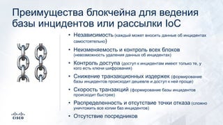 Преимущества блокчейна для ведения
базы инцидентов или рассылки IoC
• Независимость (каждый может вносить данные об инцидентах
самостоятельно)
• Неизменяемость и контроль всех блоков
(невозможность удаления данных об инцидентах)
• Контроль доступа (доступ к инцидентам имеют только те, у
кого есть ключи шифрования)
• Снижение транзакционных издержек (формирование
базы инцидентов происходит дешевле и доступ к ней проще)
• Скорость транзакций (формирование базы инцидентов
происходит быстрее)
• Распределенность и отсутствие точки отказа (сложно
уничтожить все копии баз инцидентов)
• Отсутствие посредников
⛓
 